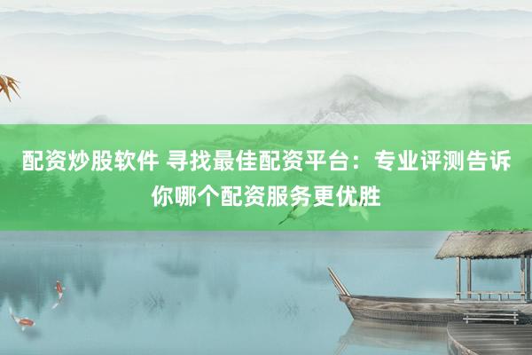 配资炒股软件 寻找最佳配资平台：专业评测告诉你哪个配资服务更优胜