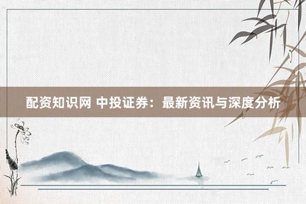 配资知识网 中投证券：最新资讯与深度分析