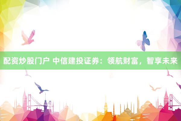 配资炒股门户 中信建投证券:领航财富,智享未来