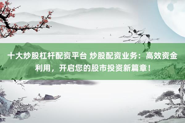 十大炒股杠杆配资平台 炒股配资业务:高效资金利用,开启您的股市投资新篇章!