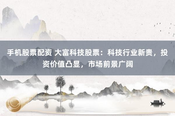手机股票配资 大富科技股票：科技行业新贵，投资价值凸显，市场前景广阔