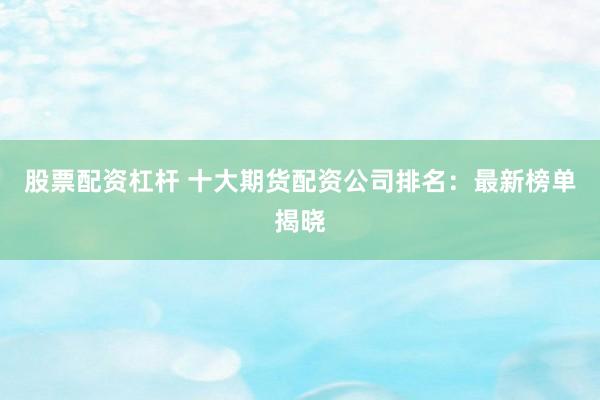 股票配资杠杆 十大期货配资公司排名：最新榜单揭晓