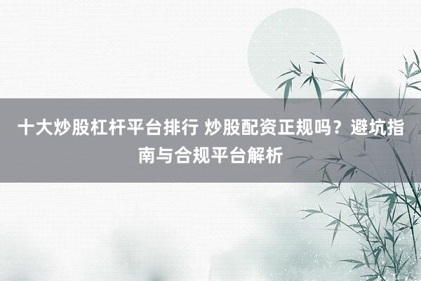 十大炒股杠杆平台排行 炒股配资正规吗？避坑指南与合规平台解析