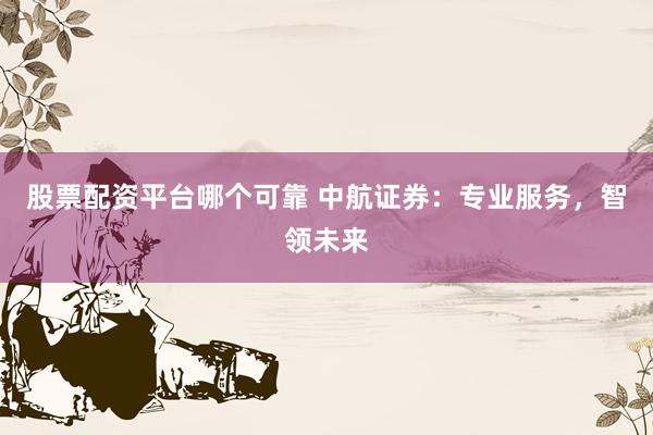 股票配资平台哪个可靠 中航证券：专业服务，智领未来