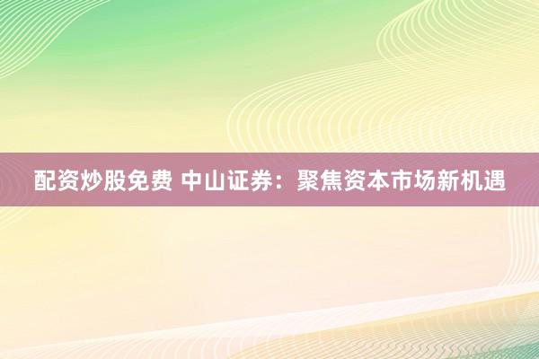 配资炒股免费 中山证券：聚焦资本市场新机遇