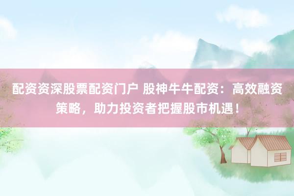 配资资深股票配资门户 股神牛牛配资：高效融资策略，助力投资者把握股市机遇！