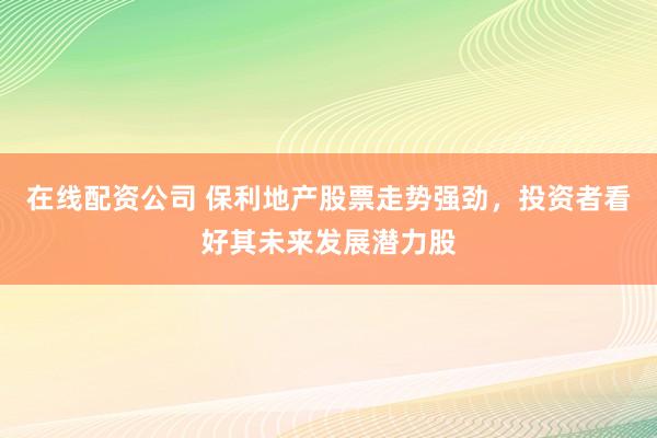 在线配资公司 保利地产股票走势强劲，投资者看好其未来发展潜力股