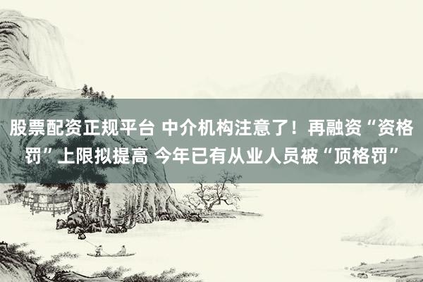 股票配资正规平台 中介机构注意了！再融资“资格罚”上限拟提高 今年已有从业人员被“顶格罚”