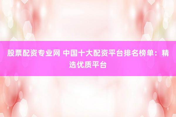 股票配资专业网 中国十大配资平台排名榜单：精选优质平台