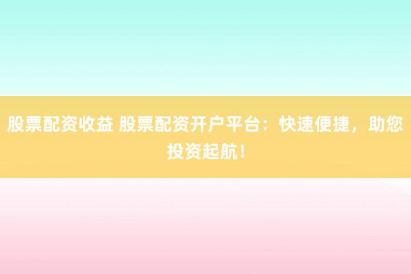 股票配资收益 股票配资开户平台：快速便捷，助您投资起航！