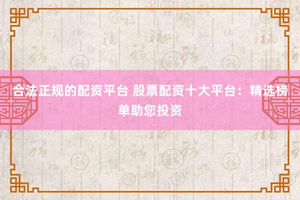 合法正规的配资平台 股票配资十大平台：精选榜单助您投资