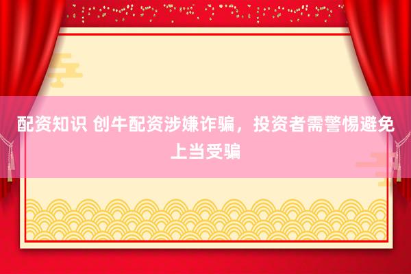 配资知识 创牛配资涉嫌诈骗,投资者需警惕避免上当受骗