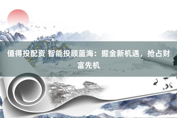 值得投配资 智能投顾蓝海：掘金新机遇，抢占财富先机