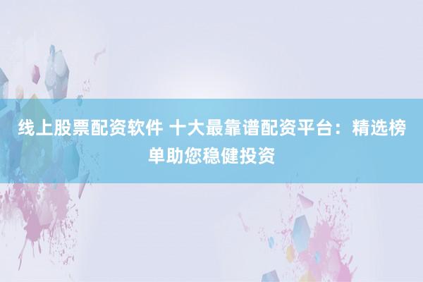 线上股票配资软件 十大最靠谱配资平台：精选榜单助您稳健投资