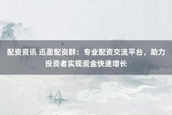 配资资讯 迅盈配资群：专业配资交流平台，助力投资者实现资金快速增长