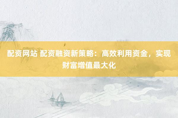 配资网站 配资融资新策略：高效利用资金，实现财富增值最大化