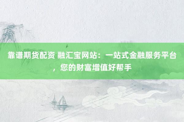 靠谱期货配资 融汇宝网站：一站式金融服务平台，您的财富增值好帮手