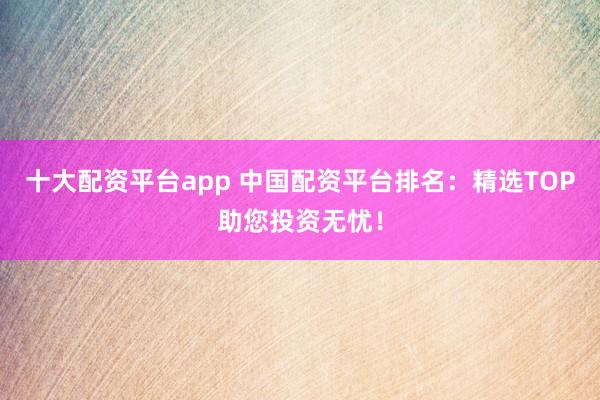 十大配资平台app 中国配资平台排名：精选TOP助您投资无忧！