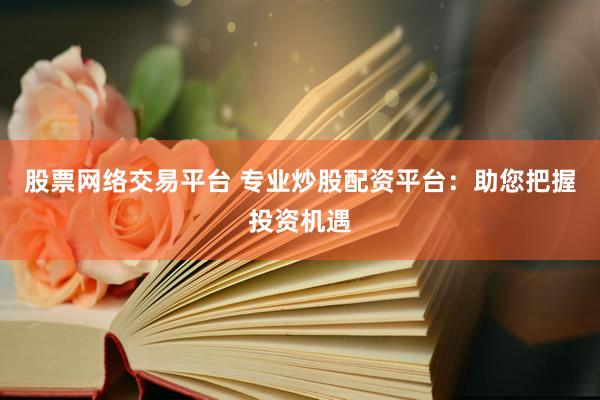 股票网络交易平台 专业炒股配资平台：助您把握投资机遇