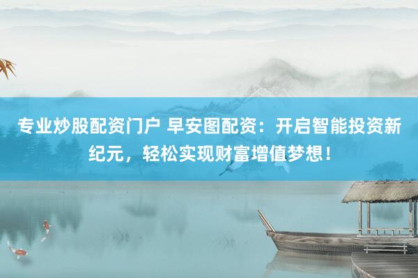 专业炒股配资门户 早安图配资：开启智能投资新纪元，轻松实现财富增值梦想！