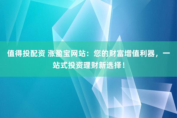 值得投配资 涨盈宝网站：您的财富增值利器，一站式投资理财新选择！