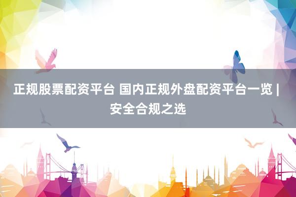 正规股票配资平台 国内正规外盘配资平台一览 | 安全合规之选