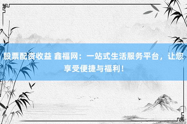 股票配资收益 鑫福网：一站式生活服务平台，让您享受便捷与福利！