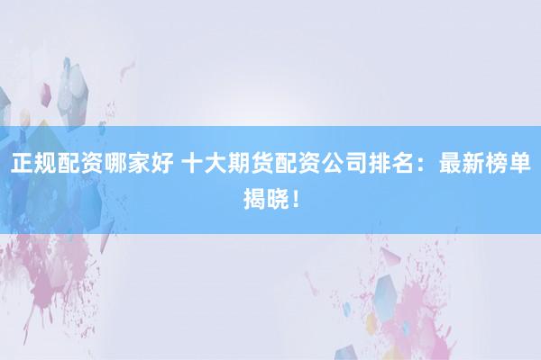正规配资哪家好 十大期货配资公司排名：最新榜单揭晓！