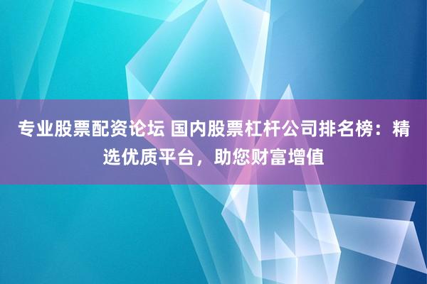 专业股票配资论坛 国内股票杠杆公司排名榜：精选优质平台，助您财富增值