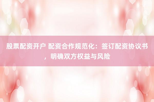 股票配资开户 配资合作规范化：签订配资协议书，明确双方权益与风险