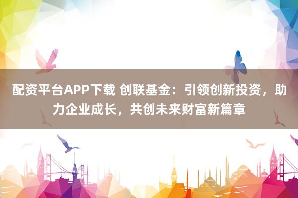 配资平台APP下载 创联基金：引领创新投资，助力企业成长，共创未来财富新篇章