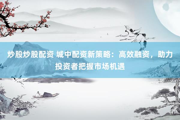炒股炒股配资 城中配资新策略：高效融资，助力投资者把握市场机遇