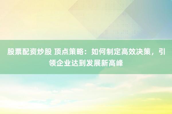 股票配资炒股 顶点策略：如何制定高效决策，引领企业达到发展新高峰