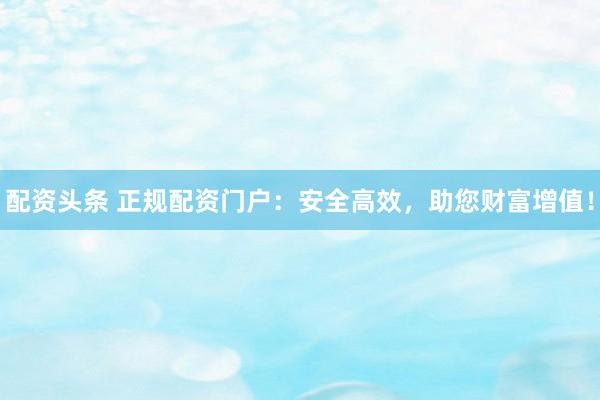 配资头条 正规配资门户：安全高效，助您财富增值！