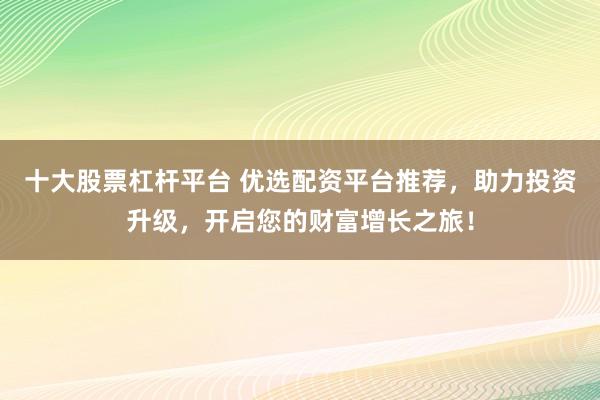 十大股票杠杆平台 优选配资平台推荐，助力投资升级，开启您的财富增长之旅！