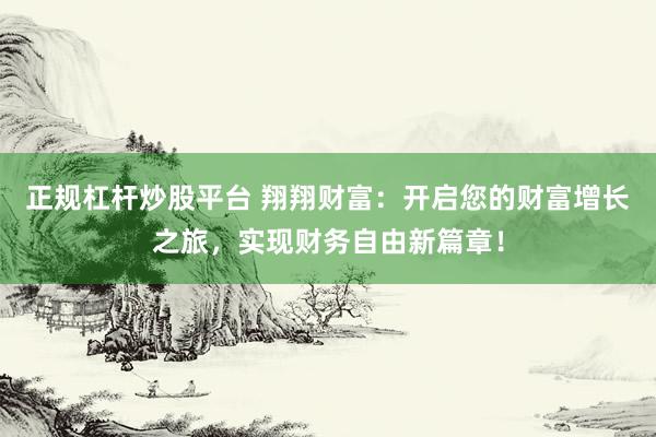 正规杠杆炒股平台 翔翔财富：开启您的财富增长之旅，实现财务自由新篇章！