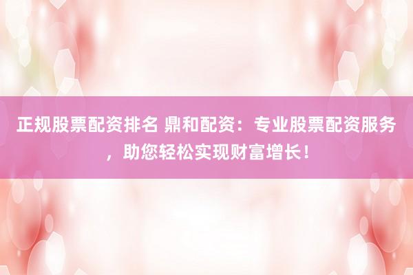 正规股票配资排名 鼎和配资：专业股票配资服务，助您轻松实现财富增长！