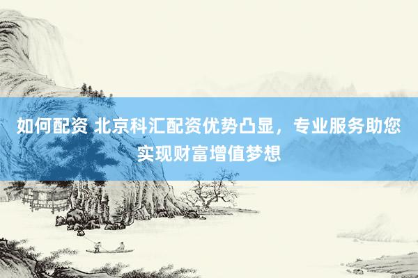如何配资 北京科汇配资优势凸显，专业服务助您实现财富增值梦想
