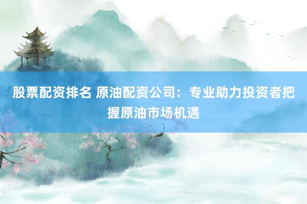 股票配资排名 原油配资公司：专业助力投资者把握原油市场机遇