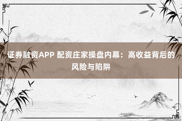 证券融资APP 配资庄家操盘内幕：高收益背后的风险与陷阱