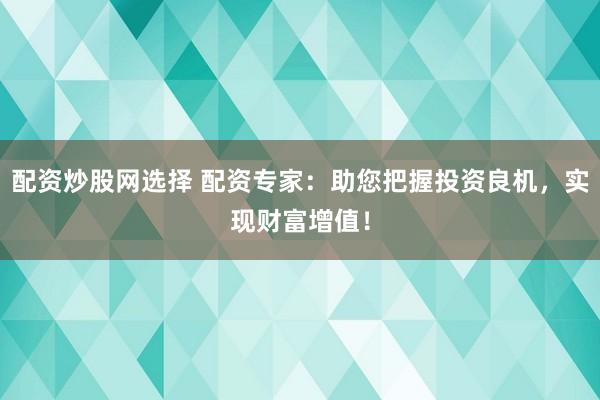 配资炒股网选择 配资专家：助您把握投资良机，实现财富增值！