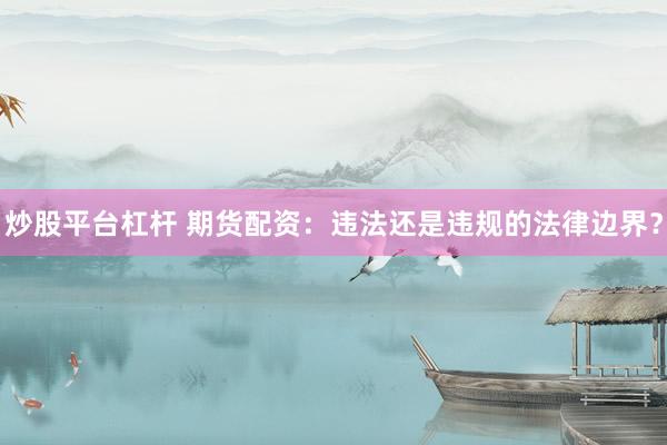 炒股平台杠杆 期货配资：违法还是违规的法律边界？