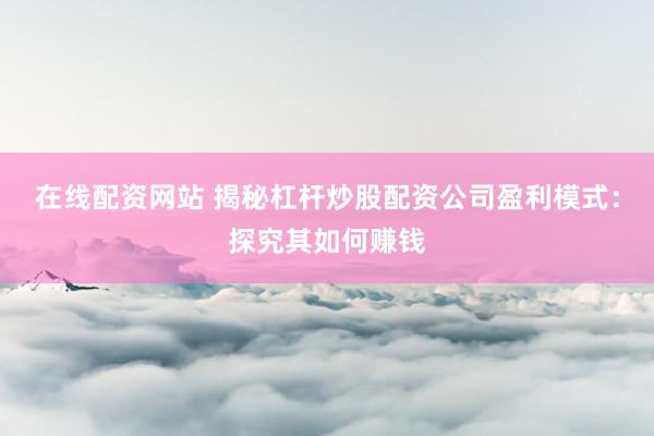 在线配资网站 揭秘杠杆炒股配资公司盈利模式：探究其如何赚钱