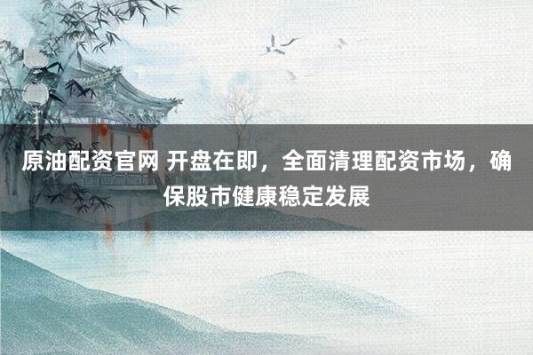 原油配资官网 开盘在即，全面清理配资市场，确保股市健康稳定发展