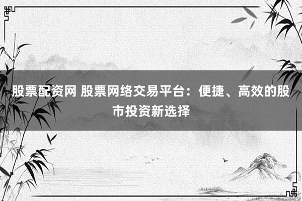 股票配资网 股票网络交易平台：便捷、高效的股市投资新选择