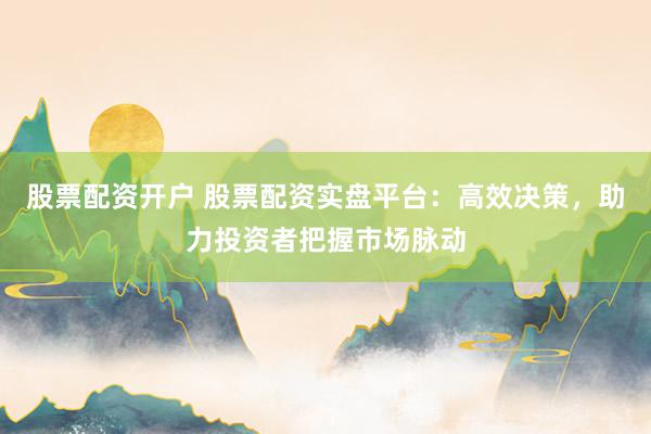 股票配资开户 股票配资实盘平台：高效决策，助力投资者把握市场脉动