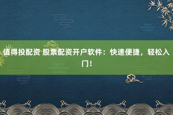 值得投配资 股票配资开户软件：快速便捷，轻松入门！