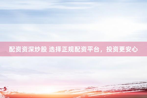 配资资深炒股 选择正规配资平台,投资更安心