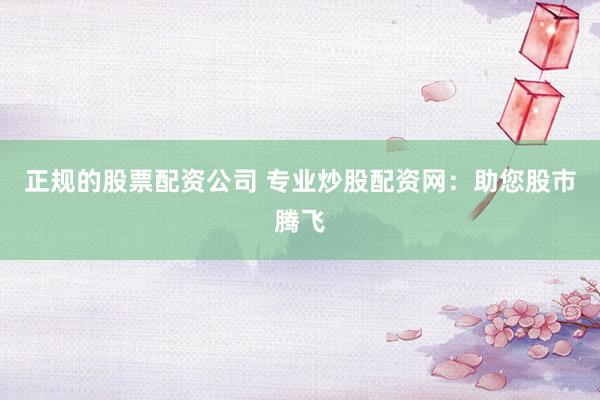 正规的股票配资公司 专业炒股配资网：助您股市腾飞