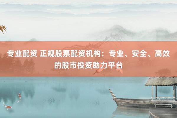 专业配资 正规股票配资机构：专业、安全、高效的股市投资助力平台